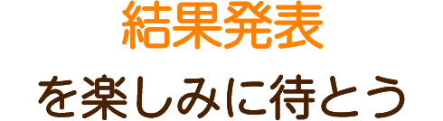 結果発表を楽しみに待とう