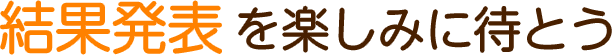 結果発表を楽しみに待とう